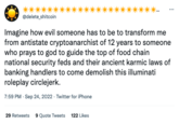 @delete_shitcoin Imagine how evil someone has to be to transform me from antistate cryptoanarchist of 12 years to someone who prays to god to guide the top of food chain national security feds and their ancient karmic laws of banking handlers to come demolish this illuminati roleplay circlejerk. 7:59 PM. Sep 24, 2022. Twitter for iPhone 29 Retweets 9 Quote Tweets 122 Likes