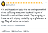 @delete_shitcoin CIA and Mossad and p--- elite are running some kind of sex trafficking entrapment blackmail ring out of Puerto Rico and caribbean islands. They are going to frame me with a laptop planted by my ex gf who was a spy. They will torture me to death. 4:57 AM. Oct 28, 2022. Twitter for iPhone 4,347 Retweets 1,840 Quote Tweets 13.8K Likes