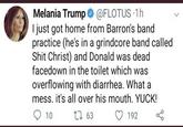 Melania Trump → @FLOTUS 1h I just got home from Barron's band practice (he's in a grindcore band called S--- Christ) and Donald was dead facedown in the toilet which was overflowing with diarrhea. What a mess. it's all over his mouth. YUCK! 1 63 10 192