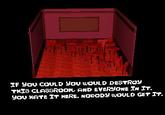 IN IF YOU COULD YOU WOULD DESTROY THIS CLASSROOM, AND EVERYONE IN IT. YOU HATE IT HERE. NOBODY WOULD GET IT.