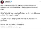Lisa Bloom @LisaBloom Hey Twitter employees g----------- off tomorrow! IMPORTANT INFO from a CA employment attorney (me): CA's "WARN" law requires Twitter to give you 60 days notice of a massive layoff. A layoff of 50+ employees within a 30 day period qualifies. ... I know you didn't get that notice. 10:37 PM - Nov 3, 2022- Twitter Web App