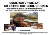 COME WATCH ME EAT AN ENTIRE ROTISERIE CHICKEN NOVEMBER 6TH WILL BE THE 40TH CONSECUTIVE DAY THAT I HAVE EATEN AN ENTIRE ROTISERIE CHICKEN FO TUENGLI 12 O'CLOCK NOON THE CHICKEN WILL BE CONSUMED ON THAT ABANDONED PIER NEAR WALMART THIS IS NOT A PARTY