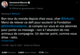 Emmanuel Macron @Emmanuel Macron Officiel du gouvernement - France Replying to @Arkunir Bon tour du monde depuis chez vous, cher @Arkunir. Merci de relever ce défi pour soutenir la Fondation @30millionsdamis. Je compte sur vous et vos abonnés pour porter ce message : non à l'abandon de nos animaux de compagnie. Un dernier point, comme vous dites : ratio. Translate Tweet 7:14 PM Sep 21, 2021 · Twitter for iPhone ● : 9,660 Retweets 6,803 Quote Tweets 77.7K Likes