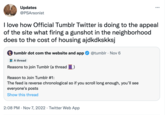 Updates @PSArsonist I love how Official Tumblr Twitter is doing to the appeal of the site what firing a gunshot in the neighborhood does to the cost of housing ajdkdkskksj tumblr dot com the website and app @tumblr Nov 6 A thread Reasons to join Tumblr (a thread Reason to Join Tumblr #1: The feed is reverse chronological so if you scroll long enough, you'll see everyone's posts Show this thread 2:08 PM Nov 7, 2022 Twitter Web App . ... .