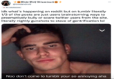 Miss Milf Illuminati @tiredandroid So wholesome idk what's happening on reddit but on tumblr literally 1/3 of the posts are just users brainstorming ways to preemptively bully or scare twitter users from the site. literally nightly gunshots to stave of gentrification lol ✓ ... Noo don't come to tumblr your so annoying aha
