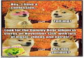 Hey...I have a confession... Look for the Gummy Bear album in stores on November 13th, with lots of music, videos and extras! GUMMIDOGE Laville Ram OUR GUMMY DOGE! @thatdogdaniel Tell me! 00 Are you serious?