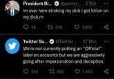 President Bi... @pantsc... 2 Std. im over here stroking my d--- i got lotion on my d--- rn 36 t 636 554 3.873 Twitter Su... @Twitter... 57 Min. We're not currently putting an "Official" label on accounts but we are aggressively going after impersonation and deception. 1 662 go 1.450 go