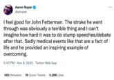 Aaron Rupar @atrupar ... I feel good for John Fetterman. The stroke he went through was obviously a terrible thing and I can't imagine how hard it was to do stump speeches/debate after that. Sadly medical events like that are a fact of life and he provided an inspiring example of overcoming. 5:43 PM Nov 9, 2022 Twitter Web App 420 Retweets 19 Quote Tweets 5,286 Likes