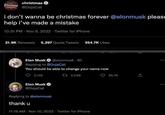 Christmas christmas @DojaCat i don't wanna be christmas forever @elonmusk please help i've made a mistake 10:31 PM - Nov 9, 2022 Twitter for iPhone 21.9K Retweets 5,297 Quote Tweets 354.7K Likes Elon Musk @elonmusk - 8h Replying to @DojaCat You should be able to change your name now 2,146 1 2,049 Elon Musk @DojaCat Replying to @elonmusk thank u 11:18 AM - Nov 10, 2022 Twitter for iPhone 55.7K :