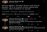 what Vinny Thomas @vinn_ayy Once again, Drake does not have beefs. It's a much more delicate meat, like halibut or quail. 5:43 PM 11/4/22. Twitter for iPhone 149 Retweets 17 Quote Tweets 1,012 Likes 22 Vinny Thomas @vinn_ayy 1h Replying to @vinn_ayy. Being a catty little scoundrel is not the same as beef 91 27 71 503 ↑ Vinny Thomas @vinn_ayy 1h That man is not beefing he is experiencing a personal tilapia 3 142 463