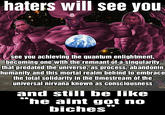 haters will see you see you achieving the quantum enlightment, becoming one with the remnant of a singularity that predated the universe, as process, abandonin humanity and this mortal realm behind to embrace the total solidarity in the timestream of the universal nirvana known as consciousness and still be like “he aint got no biches