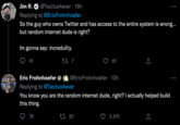 Jim R. @Tacitus4ever. 16h Replying to @Eric Frohnhoefer So the guy who owns Twitter and has access to the entire system is wrong... but random internet dude is right? Im gonna say: incredulity. 61 17 7 78 87 Eric Frohnhoefer @ @EricFrohnhoefer - 13h Replying to @Tacitus4ever You know you are the random internet dude, right? I actually helped build this thing. 53 ↑ 2,575 企 (→ ...