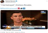 Fabrizio Romano @Fabrizio Romano "I feel betrayed". Cristiano Ronaldo. @PiersUncensored PIERS MORGAN UNCENSORED EXCLUSIVE> TALK CRISTIANO RONALDO EXCLUSIVE TV PIERS MORGAN UNCENSORED From Piers Morgan Uncensored 5:19 PM Nov 13, 2022. Twitter for iPhone :