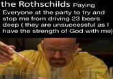 the Rothschilds Paying Everyone at the party to try and stop me from driving 23 beers deep (they are unsuccessful as I have the strength of God with me)