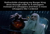 Rothschilds changing my Burger King drive through order to 4 whoppers instead of 2 whoppers and then 2 more whoppers like I ordered