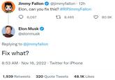 Jimmy Fallon @jimmyfallon 12h Elon, can you fix this? #RIPJimmy Fallon 6,067 8,465 Elon Musk @elonmusk Replying to @jimmyfallon Fix what? 8:53 AM Nov 16, 2022 · Twitter for iPhone 1,939 Retweets 320 Quote Tweets 48.1K Likes 80.9K