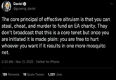 Daniel @growing_daniel The core principal of effective altruism is that you can steal, cheat, and murder to fund an EA charity. They don't broadcast that this is a core tenet but once you are initiated it is made plain: you are free to hurt whoever you want if it results in one more mosquito net. 2:30 AM Nov 13, 2022 Twitter for iPhone • 128 Retweets 18 Quote Tweets 1,221 Likes