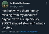 blyst lord baja the bussin @baja_bussin me: huh why's there money missing from my account? paypal: *with a suspiciously 2500$ shaped stomach* what a mystery 21:50 13 Oct 22 Twitter for Android :
