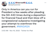 CCCIserved CCC @waylinpremier ●●● Only in America can you run for President a few weeks after pleading the 5th 440 times during a deposition for financial fraud and then blow off a congressional subpoena investigating your attempt to overthrow the government. #MAGAGA 3:53 AM Nov 16, 2022 · Twitter for iPad
