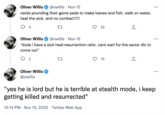 Oliver Willis @owillis Nov 15 nerds pounding their game pads to make loaves and fish, walk on water, heal the sick. and no combat!!!!! 27 4 Oliver Willis @owillis Nov 15 "dude i have a sick heal:resurrection ratio. cant wait for the savior dlc to come out" 2 Oliver Willis @owillis 25 22 19 : : "yes he is lord but he is terrible at stealth mode, i keep getting killed and resurrected" 12:14 PM . Nov 15, 2022. Twitter Web App