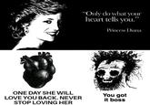 ONE DAY SHE WILL LOVE YOU BACK. NEVER STOP LOVING HER "Only do what your heart tells you." " Princess Diana You got it boss