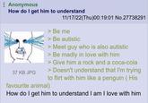 : Anonymous How do I get him to understand 37 KB JPG 11/17/22(Thu)00:19:01 No.27738291 > Be me > Be autistic > Meet guy who is also autistic > Be madly in love with him > Give him a rock and a coca-cola > Doesn't understand that I'm trying to flirt with him like a penguin (His favourite animal) How do I get him to understand I am I love with him