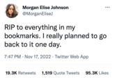 Morgan Elise Johnson @MorganEliseJ RIP to everything in my bookmarks. I really planned to go back to it one day. 7:47 PM . Nov 17, 2022 Twitter Web App 19.3K Retweets 1,519 Quote Tweets 95.3K Likes