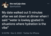 the real jojo siwa @porkydubs My date walked out 5 minutes after we sat down at dinner when I said "water is lowkey goated in situations where hydration is the vibe" 9:18 PM · Nov 3, 2022 · Twitter for iPhone