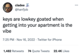 cladee @hanfjob keys are lowkey goated when getting into your apartment is the vibe 7:25 PM . Nov 16, 2022 Twitter for iPhone ● 1,482 Retweets 74 Quote Tweets 22.4K Likes