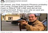 emeril lagasse burner account @moonpiesforever Go ahead, say that Joaquin Phoenix probably can't sing. Forget that he played Johnny Cash in WALK THE LINE and did all the singing himself. Enjoy your pile on and win your online points. Go ahead. 7:59 AM - 14 Jun 2022 33 GADKING BEEF