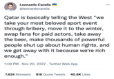 Leonardo Carella @leonardocarella Qatar is basically telling the West "we take your most beloved sport event through bribery, move it to the winter, swap fans for paid actors, take away the beer, make thousands of powerful people shut up about human rights, and we get away with it because we're rich enough." 1:09 PM Nov 20, 2022 Twitter Web App 7,624 Retweets 816 Quote Tweets 40.6K Likes