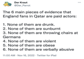 Der K---- @Der_Parrot The 6 main pieces of evidence that England fans in Qatar are paid actors: 1. None of them are drunk. 2. None of them are sunburnt 3. None of them are throwing chairs at Germans 4. None of them are violent 5. None of them are obese 6. None of them are verbally abusive 11:00 AM Nov 16, 2022. Twitter for iPad