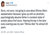 Sasha @MOMMYBIGDICK ... Sorry, not sorry, not going to care about Shinzo Abe's assassination because I grew up with an alcoholic, psychologically abusive father in constant state of anxiety about the future. Hearing the key in the door every evening was my own "Shinzo Abe" for almost 20 years. 2:52 PM Jul 8, 2022 Twitter for iPhone