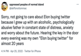 THIS oppressed peoples of normal island @deffonottommac : ... Sorry, not going to care about Elon buying twitter because I grew up with an alcoholic, psychologically abusive father in constant state of distress, anxiety and worry about the future. Hearing the key in the door every evening was my own "Elon buying twitter" for almost 20 years 4:14 PM. Apr 25, 2022 Twitter for iPhone