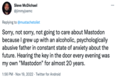 Sleve McDichael @jimmyjoemc Replying to @mustachetoilet Sorry, not sorry, not going to care about Mastodon because I grew up with an alcoholic, psychologically abusive father in constant state of anxiety about the future. Hearing the key in the door every evening was my own "Mastodon" for almost 20 years. 1:56 PM Nov 19, 2022 Twitter for Android . ...