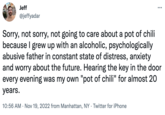 Jeff @jeffyadar Sorry, not sorry, not going to care about a pot of chili because I grew up with an alcoholic, psychologically abusive father in constant state of distress, anxiety and worry about the future. Hearing the key in the door every evening was my own "pot of chili" for almost 20 years. 10:56 AM Nov 19, 2022 from Manhattan, NY Twitter for iPhone . : .