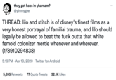 they got hoes in yharnam? @yimmygee : THREAD: lilo and stitch is of disney's finest films as a very honest portrayal of familial trauma, and lilo should legally be allowed to beat the f--- outta that white femoid colonizer mertle whenever and wherever. (1/8910294838) 5:19 PM Apr 10, 2020 Twitter for Android 5,695 Retweets 77 Quote Tweets 32.1K Likes