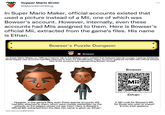 Supper Mario Broth @MarioBrothBlog In Super Mario Maker, official accounts existed that used a picture instead of a Mii, one of which was Bowser's account. However, internally, even these accounts had Miis assigned to them. Here is Bowser's official Mii, extracted from the game's files. His name is Ethan. Bowser's Puzzle Dungeon Bowser In Super Mario Maker, an "Official Creators" tab in the Makers menu existed that featured special courses made by Nintendo. While regular user accounts had Miis attached to them for identification, these accounts replaced the Miis with official artwork. One of the accounts was representing Bowser himself. However, in the game's files, even these special accounts still had Miis attached to them, which were merely overwritten by the artwork, so the players would not see them. Here is Bowser's official Mii, extracted from the files. His name is given as "Ethan". Source:twitter.com user @HEYimHercio DAX Bowser Mii Ethan A QR code for Bowser's Mii, for those who wish to import it onto their systems.