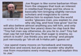 Joe Rogan is like some barbarian Khan from the steppes that took an interest in intellectual things and his show is basically him bringing slightly nervous scholars and magicians to come before him to explain how the world works "glasses man, you explain to Joe why sky big, and how tree grow" but he will also believe almost anything you tell him, and only recently (in the past few years) does he clap back like "Tiny hat man say otherwise, do you lie to Joe? Tiny hat man say fat not bad for you, that sugar is enemy, so which is truth? Joe thinks you are wrong" and people just nervously go "oh-oh ok h-Haha yah I guess so" 83 KB JPG "Joe spend many moons on horseback and training with bow and sword, but joe also wonder why skyfire rise from mountains every morning, you will explain this to Joe."