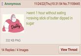 Anonymous Daddy 332 KB PNG 11/24/22(Thu)10:31:54 No.71109445 >went 1 hour without eating >craving stick of butter dipped in sugar 14 Replies / 4 Images View Thread