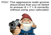 Answer the question | /r/memes POV: The aggressive math gnome discovered that you've failed X to answer 9 × 7 + 6 correctly without using your calculator C