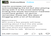 thebusylilbee Follow martin Scorsese not only acknowledging the bit but also playing along with it is the most satisfying ending this whole Goncharov madness could have gotten. im gonna remember these last few days of blogging with a lot of fondness #goncharov #im sure a few people will keep posting about it but the site wide craze has calmed down now ... #it was short but beautiful #bee tries to talk #martin Scorsese 24,381 notes