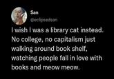 San @eclipsedsan I wish I was a library cat instead. No college, no capitalism just walking around book shelf, watching people fall in love with books and meow meow.
