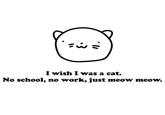 =i = I wish I was a cat. No school, no work, just meow meow.