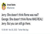 Urusei Sasha @Sashamak Jerry: She doesn't think Rome was real? George: She doesn't think Rome WAS REAL! Jerry: But you can still go there. 10:08 AM Nov 25, 2022 Twitter Web App