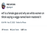FREE SAT☆RU @goatgumi w-- is a female gaze and why are white women on tiktok saying a wigga named kevin mastered it 8:54 PM . Nov 27, 2022 Twitter for iPhone 37 Retweets 16 Quote Tweets 1,027 Likes