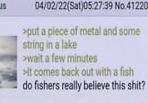 LIS 04/02/22(Sat)05:27:39 No.41220 >put a piece of metal and some string in a lake >wait a few minutes >it comes back out with a fish do fishers really believe this s---?