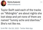 Rohita Kadambi @RohitaKadambi Taylor Swift said each of the tracks on "Midnights" are about nights she lost sleep and yet none of them are named "tummy ache and diarrhea." She's not like me. 9:44 PM Oct 20, 2022 · Twitter Web App