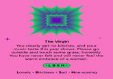 The Virgin You clearly get no bitches, and your music taste this year shows. Please go outside and touch some grass, honestly. You have never felt and will never feel the warm embrace of a woman. +LBSH+ Lonely Bitchless Sad Hoe-scaring