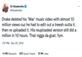 DJ Akademiks @Akademiks Drake deleted his 'War' music video with almost 10 million views cuz he had to edit out a treesh outta it. then re uploaded it. His reuploaded version still did a million in 10 hours. That n---- da goat. fym. 1:57 PM - Dec 25, 2019 4,492 Retweets 523 Quote Tweets 27.9K Likes ...